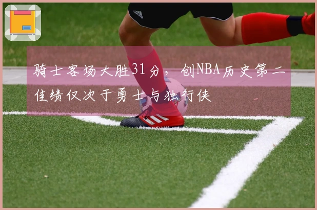 骑士客场大胜31分，创NBA历史第二佳绩仅次于勇士与独行侠