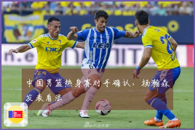 中国男篮热身赛对手确认，杨瀚森发表看法